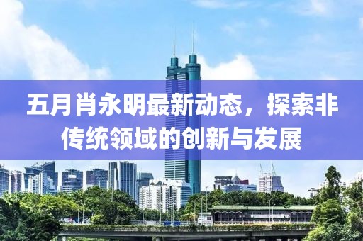 五月肖永明最新动态，探索非传统领域的创新与发展
