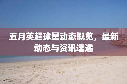 五月英超球星动态概览，最新动态与资讯速递