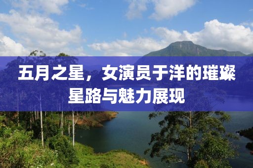 五月之星，女演员于洋的璀璨星路与魅力展现