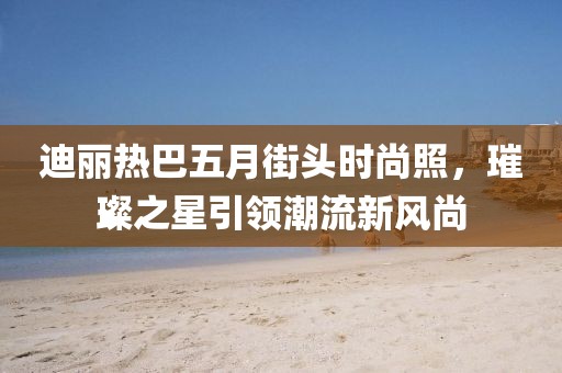 迪丽热巴五月街头时尚照，璀璨之星引领潮流新风尚