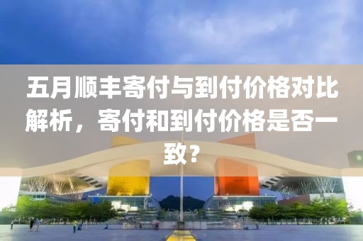 五月顺丰寄付与到付价格对比解析，寄付和到付价格是否一致？
