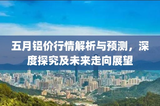 五月铝价行情解析与预测，深度探究及未来走向展望