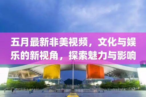 五月最新非美视频，文化与娱乐的新视角，探索魅力与影响