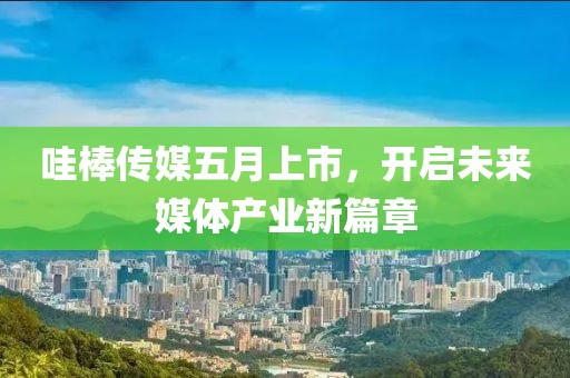 哇棒传媒五月上市，开启未来媒体产业新篇章