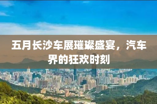 五月长沙车展璀璨盛宴，汽车界的狂欢时刻