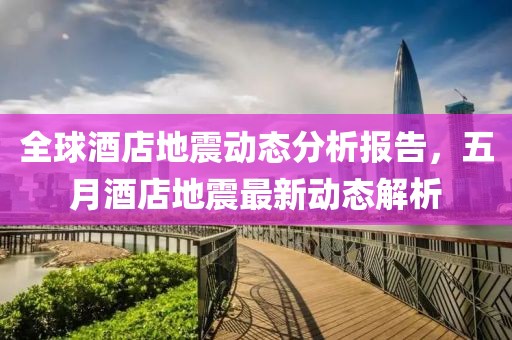 全球酒店地震动态分析报告，五月酒店地震最新动态解析