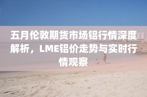五月伦敦期货市场铝行情深度解析，LME铝价走势与实时行情观察