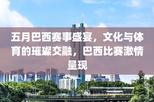 五月巴西赛事盛宴，文化与体育的璀璨交融，巴西比赛激情呈现
