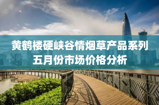 黄鹤楼硬峡谷情烟草产品系列五月份市场价格分析