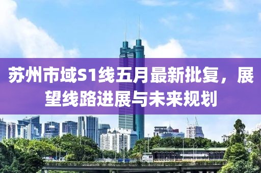 苏州市域S1线五月最新批复，展望线路进展与未来规划