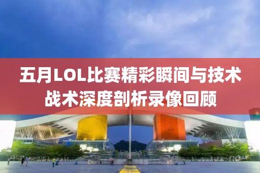 五月LOL比赛精彩瞬间与技术战术深度剖析录像回顾