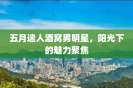 五月迷人酒窝男明星，阳光下的魅力聚焦
