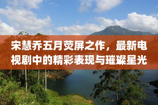 宋慧乔五月荧屏之作，最新电视剧中的精彩表现与璀璨星光