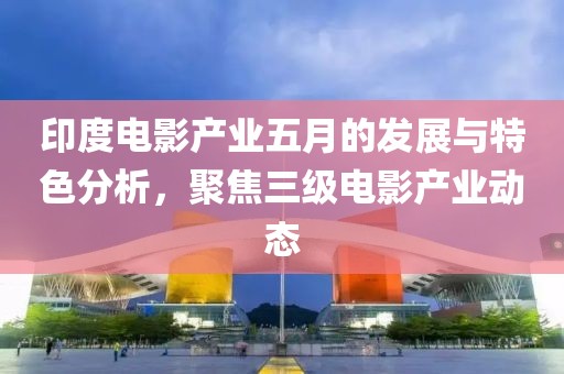 印度电影产业五月的发展与特色分析，聚焦三级电影产业动态