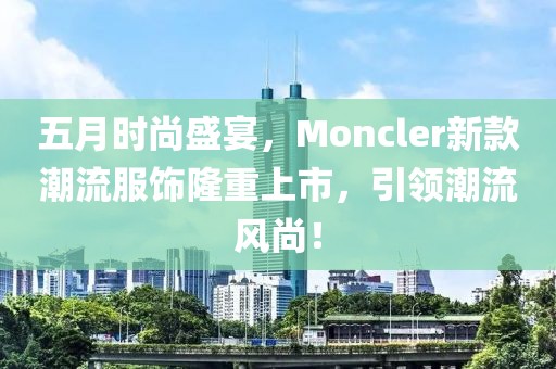 五月时尚盛宴，Moncler新款潮流服饰隆重上市，引领潮流风尚！