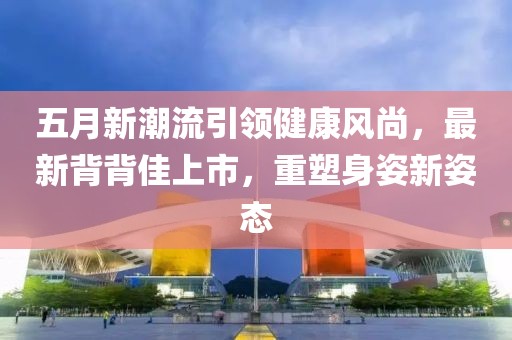 五月新潮流引领健康风尚，最新背背佳上市，重塑身姿新姿态