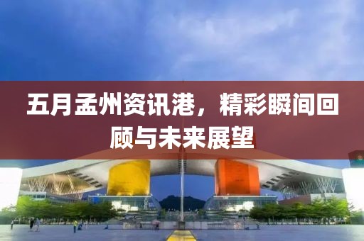 五月孟州资讯港，精彩瞬间回顾与未来展望