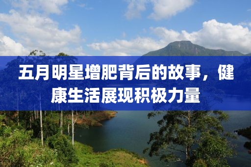五月明星增肥背后的故事，健康生活展现积极力量