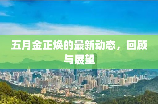 五月金正焕的最新动态，回顾与展望