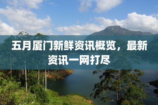 五月厦门新鲜资讯概览，最新资讯一网打尽
