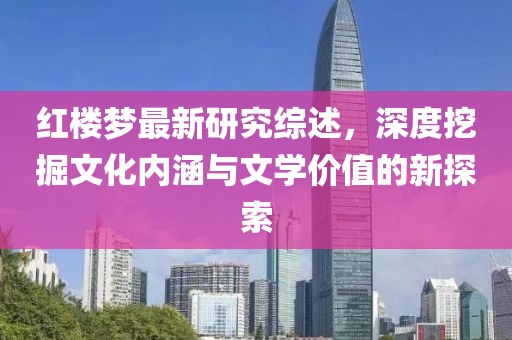 红楼梦最新研究综述，深度挖掘文化内涵与文学价值的新探索