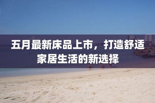 五月最新床品上市，打造舒适家居生活的新选择