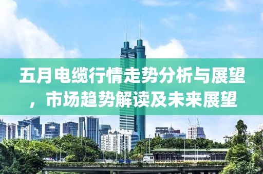 五月电缆行情走势分析与展望，市场趋势解读及未来展望