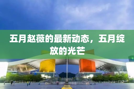 五月赵薇的最新动态，五月绽放的光芒