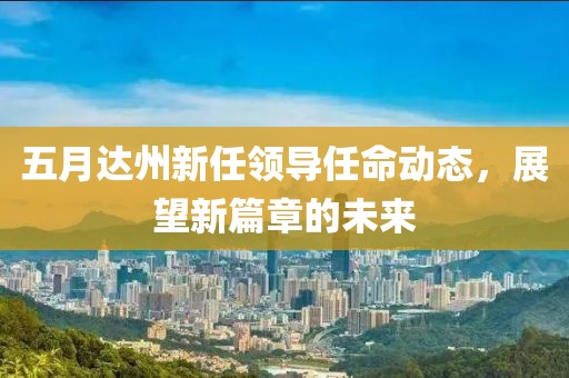 五月达州新任领导任命动态，展望新篇章的未来