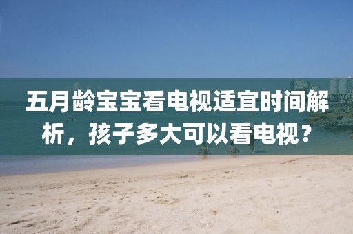 五月龄宝宝看电视适宜时间解析，孩子多大可以看电视？
