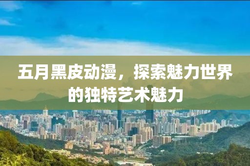五月黑皮动漫，探索魅力世界的独特艺术魅力