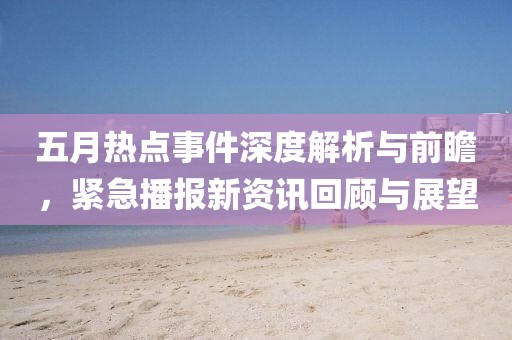 五月热点事件深度解析与前瞻，紧急播报新资讯回顾与展望