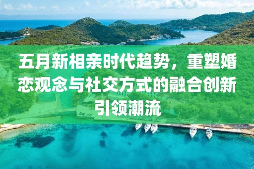 五月新相亲时代趋势，重塑婚恋观念与社交方式的融合创新引领潮流