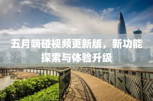 五月嗨碰视频更新版，新功能探索与体验升级