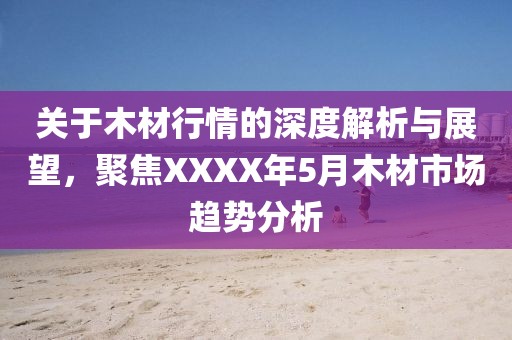 关于木材行情的深度解析与展望，聚焦XXXX年5月木材市场趋势分析