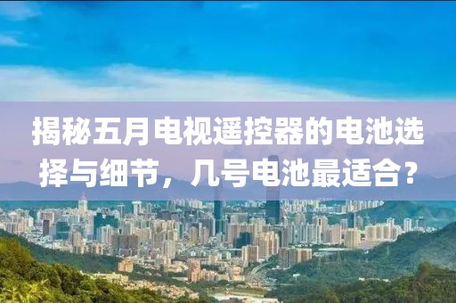 揭秘五月电视遥控器的电池选择与细节，几号电池最适合？