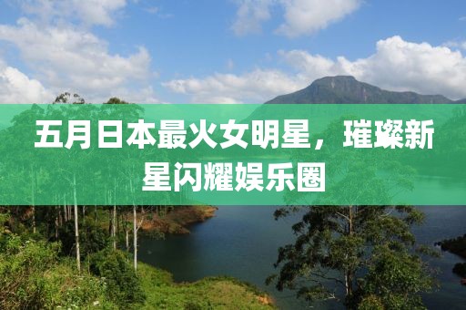 五月日本最火女明星，璀璨新星闪耀娱乐圈