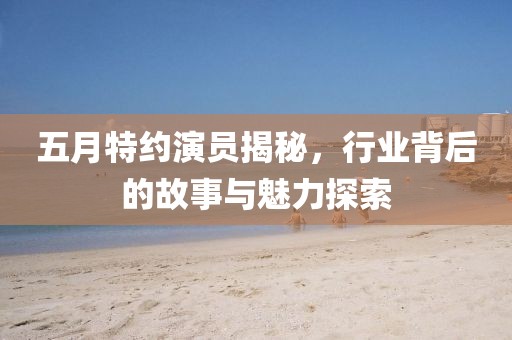 五月特约演员揭秘，行业背后的故事与魅力探索