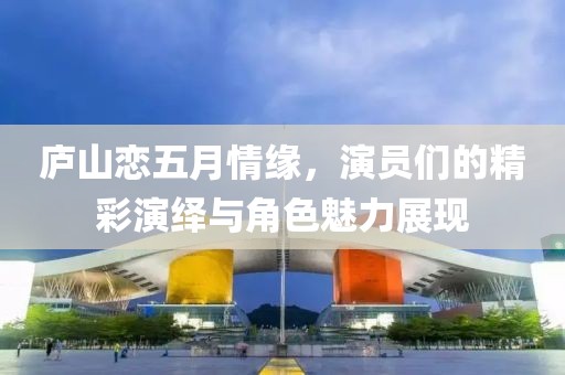 庐山恋五月情缘，演员们的精彩演绎与角色魅力展现