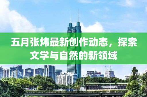 五月张炜最新创作动态，探索文学与自然的新领域