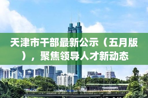 天津市干部最新公示（五月版），聚焦领导人才新动态