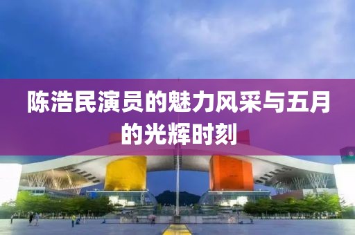 陈浩民演员的魅力风采与五月的光辉时刻