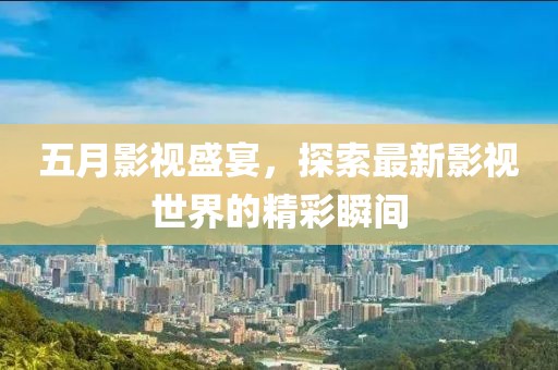 五月影视盛宴，探索最新影视世界的精彩瞬间