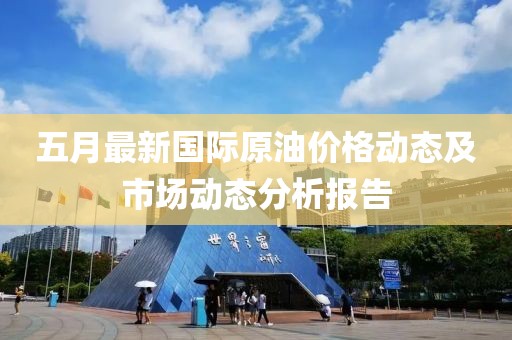 五月最新国际原油价格动态及市场动态分析报告