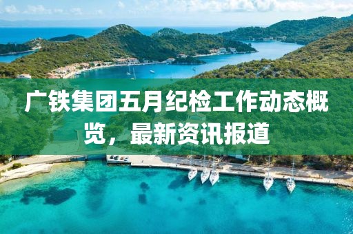 广铁集团五月纪检工作动态概览，最新资讯报道