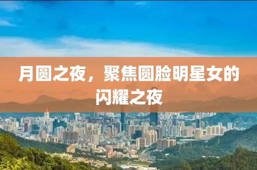 月圆之夜，聚焦圆脸明星女的闪耀之夜