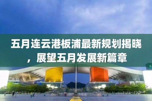 五月连云港板浦最新规划揭晓，展望五月发展新篇章