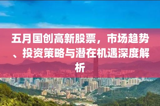 五月国创高新股票，市场趋势、投资策略与潜在机遇深度解析