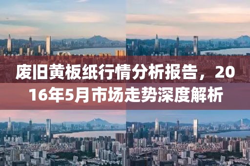 废旧黄板纸行情分析报告，2016年5月市场走势深度解析