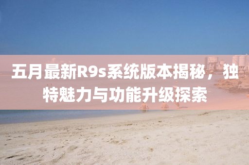 五月最新R9s系统版本揭秘，独特魅力与功能升级探索